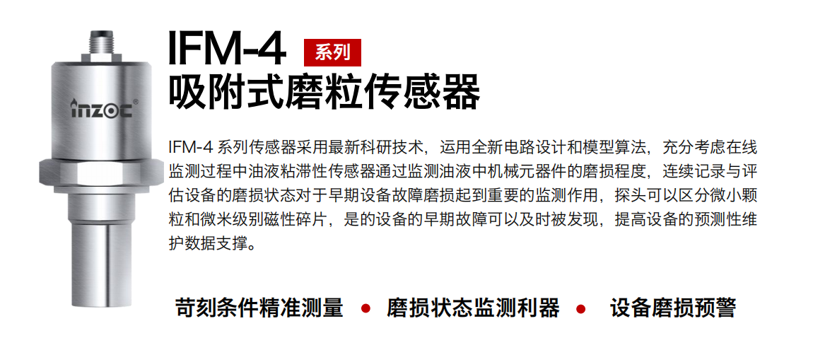 IFM-4系列油液吸附式磨粒傳感器采用最新科研技術(shù)，運(yùn)用全新電路設(shè)計(jì)和模型算法，充分考慮在線監(jiān)測(cè)過(guò)程中油液粘滯性傳感器通過(guò)監(jiān)測(cè)油液中機(jī)械元器件的磨損程度，連續(xù)記錄與評(píng)估設(shè)備的磨損狀態(tài)對(duì)于早期設(shè)備故障磨損起到重要的監(jiān)測(cè)作用，探頭可以區(qū)分微小顆粒和微米級(jí)別磁性碎片，是的設(shè)備的早期故障可以及時(shí)被發(fā)現(xiàn)，提高設(shè)備的預(yù)測(cè)性維護(hù)數(shù)據(jù)支撐。 行業(yè)：鋼鐵、石化、盾構(gòu)、電力、風(fēng)電、大型設(shè)備、OEM 集成等 油品：液壓油、透平油、柴機(jī)油、絕緣油、變壓器油等