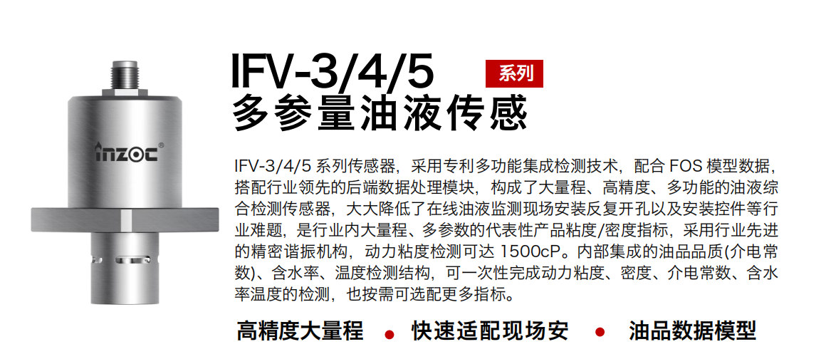 IFV-3/4/5多參量油液傳感器，采用專利多功能集成檢測技術，配合 FOS 模型數據，搭配行業領先的后端數據處理模塊，構成了大量程、高精度、多功能的油液綜合檢測傳感器，大大降低了在線油液監測現場安裝反復開孔以及安裝控件等行業難題，是行業內大量程、多參數的代表性產品粘度/密度指標，采用行業先進的精密諧振機構，動力粘度檢測可達 1500cP。內部集成的油品品質(介電常數)、含水率、溫度檢測結構，可一次性完成動力粘度、密度、介電常數、含水率溫度的檢測，也按需可選配更多指標。