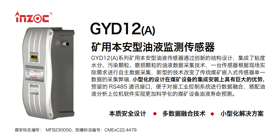 GYD12(A)系列礦用本安型油液傳感器通過創(chuàng)新的結(jié)構(gòu)設(shè)計(jì)，集成了粘度水分、污染顆粒、磨損顆粒的油液數(shù)據(jù)采集技術(shù)，一臺(tái)傳感器根據(jù)現(xiàn)場(chǎng)實(shí)際需求進(jìn)行自主數(shù)據(jù)采集，新型的技術(shù)改變了傳統(tǒng)煤礦嵌入式傳感器單一數(shù)據(jù)的采集弊端，小型化的設(shè)計(jì)在煤礦設(shè)備的集成安裝上具有巨大的優(yōu)勢(shì)，預(yù)留的 RS485 通訊接口，便于對(duì)接工業(yè)控制系統(tǒng)進(jìn)行數(shù)據(jù)融合，搭配油 液分析上位機(jī)軟件實(shí)現(xiàn)更加科學(xué)化的煤礦設(shè)備油液壽命預(yù)測(cè)。 行業(yè)：采煤機(jī)/掘進(jìn)機(jī)/煤炭皮帶機(jī)/煤炭乳化水泵/減速機(jī)/刮板機(jī)/煤炭特種設(shè)備等 油品：齒輪油/液壓油/透平油/柴機(jī)油/煤炭設(shè)備專用油等