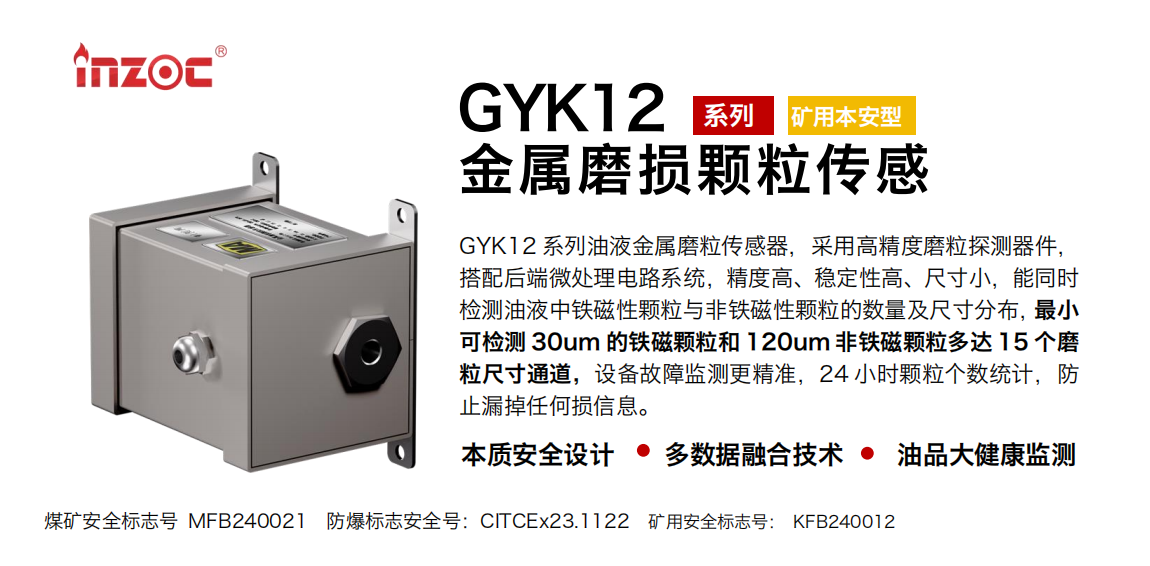 GYK12系列油液金屬磨粒傳感器，采用高精度磨粒探測器件，搭配后端微處理電路系統，精度高、穩定性高、尺寸小，能同時檢測油液中鐵磁性顆粒與非鐵磁性顆粒的數量及尺寸分布，最小可檢測 30um 的鐵磁顆粒和 120um 非鐵磁顆粒多達 15 個磨粒尺寸通道，設備故障監測更精準，24 小時顆粒個數統計，防止漏掉任何損信息。 行業：采煤機/掘進機/煤炭皮帶機/煤炭乳化水泵/減速機/刮板機/煤炭特種設備等 油品：齒輪油/液壓油/透平油/柴機油/煤炭設備專用油等